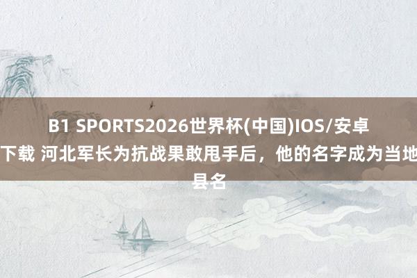 B1 SPORTS2026世界杯(中国)IOS/安卓官方下载 河北军长为抗战果敢甩手后,他的名字成为当地县名