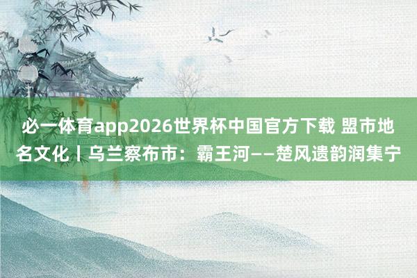 必一体育app2026世界杯中国官方下载 盟市地名文化丨乌兰察布市：霸王河——楚风遗韵润集宁