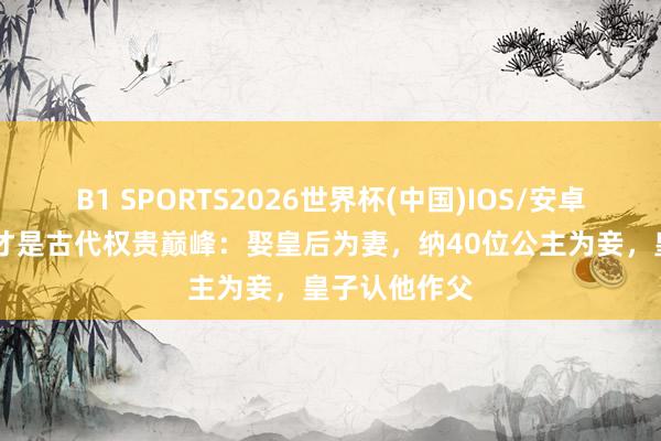 B1 SPORTS2026世界杯(中国)IOS/安卓官方下载 他才是古代权贵巅峰：娶皇后为妻，纳40位公主为妾，皇子认他作父