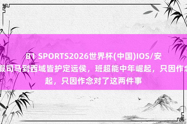 B1 SPORTS2026世界杯(中国)IOS/安卓官方下载 从假司马到西域皆护定远侯,班超能中年崛起,只因作念对了这两件事
