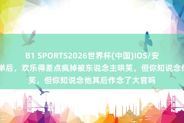 B1 SPORTS2026世界杯(中国)IOS/安卓官方下载 范进中举后,欢乐得差点疯掉被东说念主哄笑,但你知说念他其后作念了大官吗