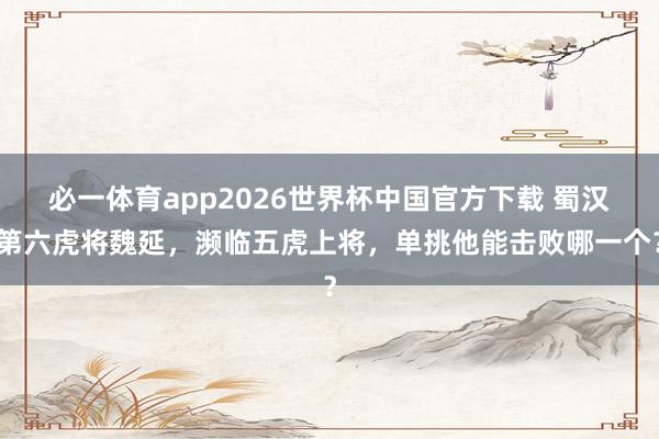 必一体育app2026世界杯中国官方下载 蜀汉第六虎将魏延，濒临五虎上将，单挑他能击败哪一个？