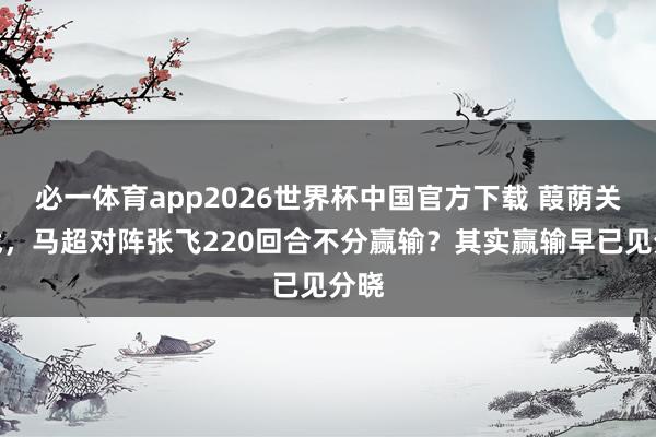 必一体育app2026世界杯中国官方下载 葭荫关之战，马超对阵张飞220回合不分赢输？其实赢输早已见分晓