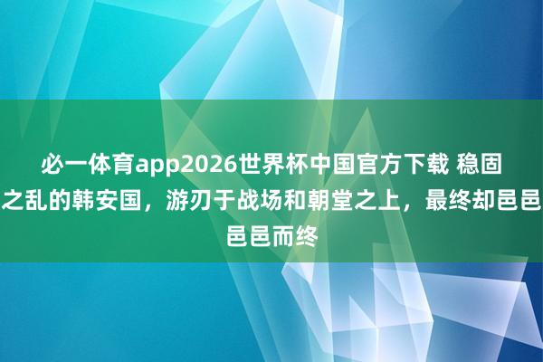 必一体育app2026世界杯中国官方下载 稳固七国之乱的韩安国，游刃于战场和朝堂之上，最终却邑邑而终