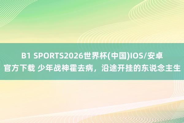 B1 SPORTS2026世界杯(中国)IOS/安卓官方下载 少年战神霍去病，沿途开挂的东说念主生
