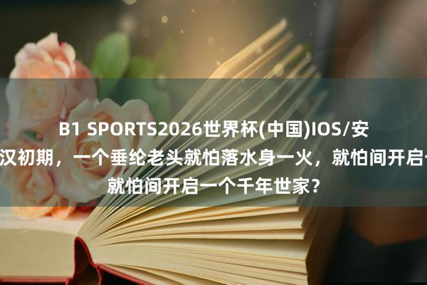 B1 SPORTS2026世界杯(中国)IOS/安卓官方下载 西汉初期，一个垂纶老头就怕落水身一火，就怕间开启一个千年世家？