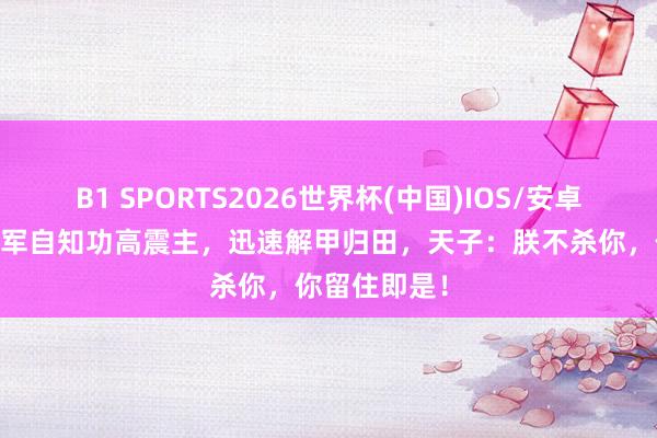 B1 SPORTS2026世界杯(中国)IOS/安卓官方下载 将军自知功高震主，迅速解甲归田，天子：朕不杀你，你留住即是！