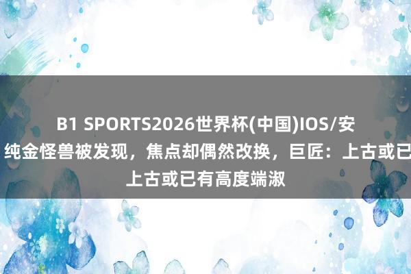 B1 SPORTS2026世界杯(中国)IOS/安卓官方下载 纯金怪兽被发现，焦点却偶然改换，巨匠：上古或已有高度端淑