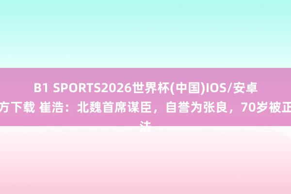 B1 SPORTS2026世界杯(中国)IOS/安卓官方下载 崔浩：北魏首席谋臣，自誉为张良，70岁被正法