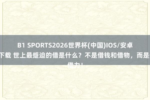 B1 SPORTS2026世界杯(中国)IOS/安卓官方下载 世上最蹙迫的借是什么？不是借钱和借物，而是借力！