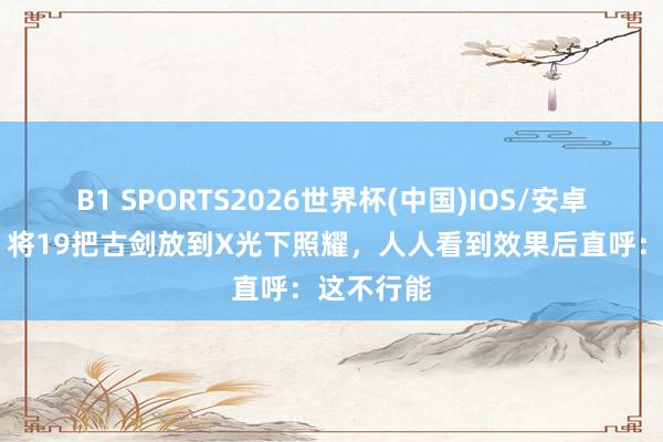 B1 SPORTS2026世界杯(中国)IOS/安卓官方下载 将19把古剑放到X光下照耀，人人看到效果后直呼：这不行能