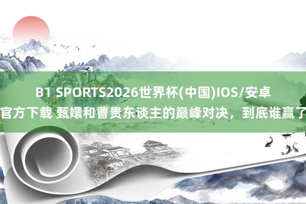 B1 SPORTS2026世界杯(中国)IOS/安卓官方下载 甄嬛和曹贵东谈主的巅峰对决，到底谁赢了
