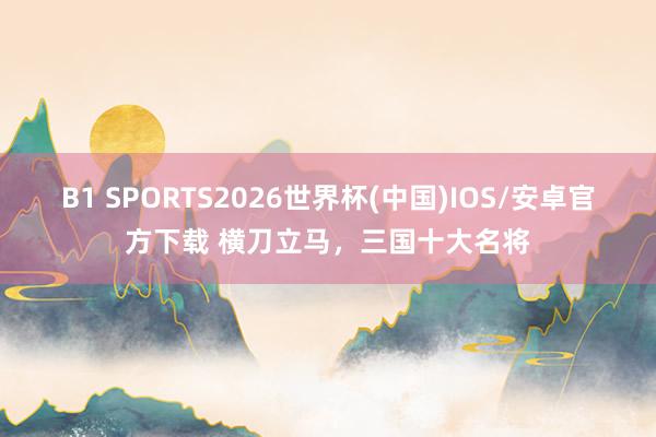 B1 SPORTS2026世界杯(中国)IOS/安卓官方下载 横刀立马，三国十大名将