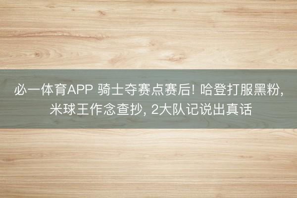 必一体育APP 骑士夺赛点赛后! 哈登打服黑粉， 米球王作念查抄， 2大队记说出真话