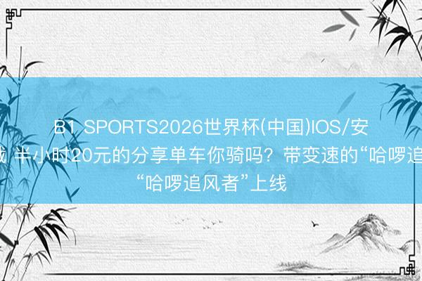 B1 SPORTS2026世界杯(中国)IOS/安卓官方下载 半小时20元的分享单车你骑吗？带变速的“哈啰追风者”上线
