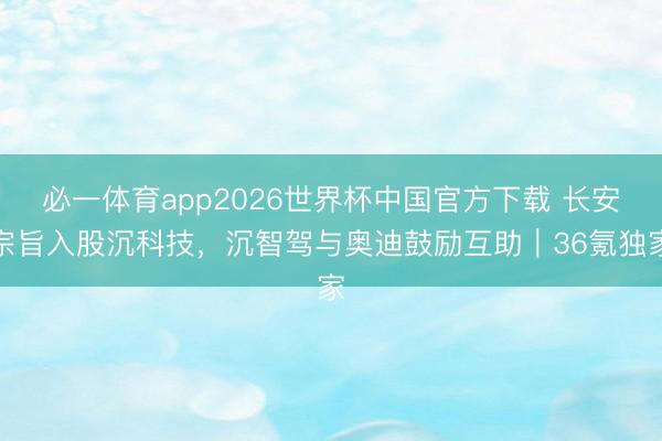 必一体育app2026世界杯中国官方下载 长安宗旨入股沉科技，沉智驾与奥迪鼓励互助｜36氪独家