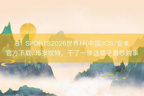 B1 SPORTS2026世界杯(中国)IOS/安卓官方下载 35岁坎特，干了一件这辈子最吵的事
