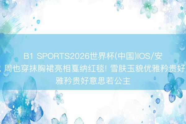 B1 SPORTS2026世界杯(中国)IOS/安卓官方下载 周也穿抹胸裙亮相戛纳红毯! 雪肤玉貌优雅矜贵好意思若公主