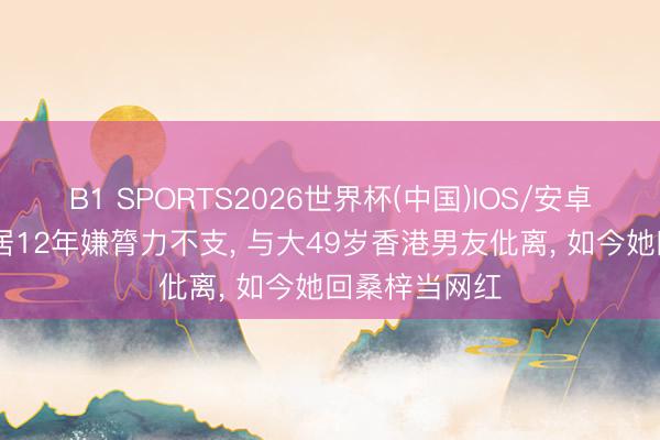 B1 SPORTS2026世界杯(中国)IOS/安卓官方下载 同居12年嫌膂力不支, 与大49岁香港男友仳离, 如今她回桑梓当网红