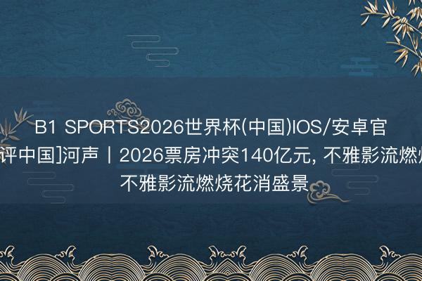 B1 SPORTS2026世界杯(中国)IOS/安卓官方下载 [好评中国]河声丨2026票房冲突140亿元， 不雅影流燃烧花消盛景