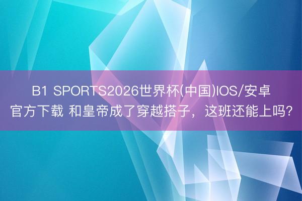 B1 SPORTS2026世界杯(中国)IOS/安卓官方下载 和皇帝成了穿越搭子,这班还能上吗?