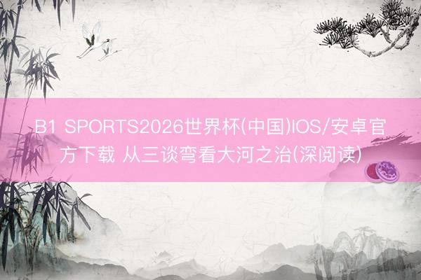 B1 SPORTS2026世界杯(中国)IOS/安卓官方下载 从三谈弯看大河之治(深阅读)