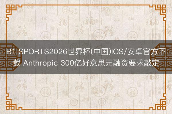 B1 SPORTS2026世界杯(中国)IOS/安卓官方下载 Anthropic 300亿好意思元融资要求敲定