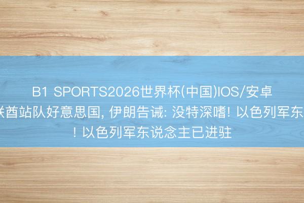 B1 SPORTS2026世界杯(中国)IOS/安卓官方下载 阿联酋站队好意思国, 伊朗告诫: 没特深嗜! 以色列军东说念主已进驻