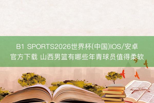 B1 SPORTS2026世界杯(中国)IOS/安卓官方下载 山西男篮有哪些年青球员值得柔软