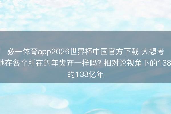 必一体育app2026世界杯中国官方下载 大想考: 天地在各个所在的年齿齐一样吗? 相对论视角下的138亿年