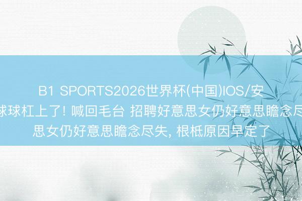 B1 SPORTS2026世界杯(中国)IOS/安卓官方下载 陈翔和球球杠上了! 喊回毛台 招聘好意思女仍好意思瞻念尽失, 根柢原因早定了