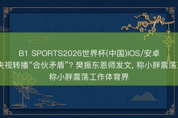 B1 SPORTS2026世界杯(中国)IOS/安卓官方下载 央视转播“合伙矛盾”? 樊振东恩师发文， 称小胖震荡工作体育界