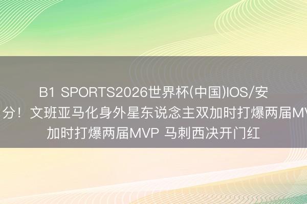 B1 SPORTS2026世界杯(中国)IOS/安卓官方下载 狂轰41分!文班亚马化身外星东说念主双加时打爆两届MVP 马刺西决开门红