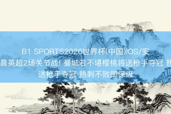 B1 SPORTS2026世界杯(中国)IOS/安卓官方下载 明晨英超2场关节战! 曼城若不堪樱桃将送枪手夺冠 热刺不败即保级