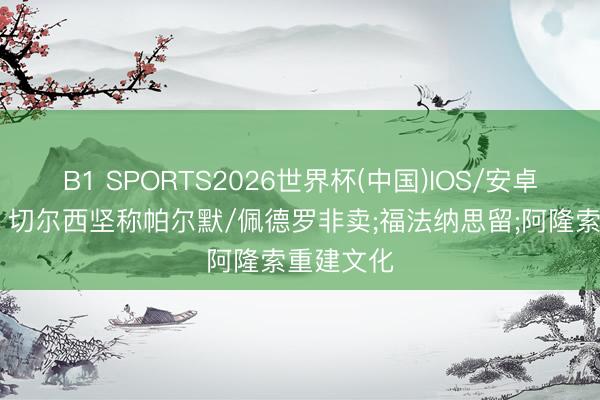 B1 SPORTS2026世界杯(中国)IOS/安卓官方下载 切尔西坚称帕尔默/佩德罗非卖;福法纳思留;阿隆索重建文化