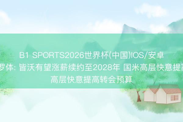 B1 SPORTS2026世界杯(中国)IOS/安卓官方下载 罗体: 皆沃有望涨薪续约至2028年 国米高层快意提高转会预算