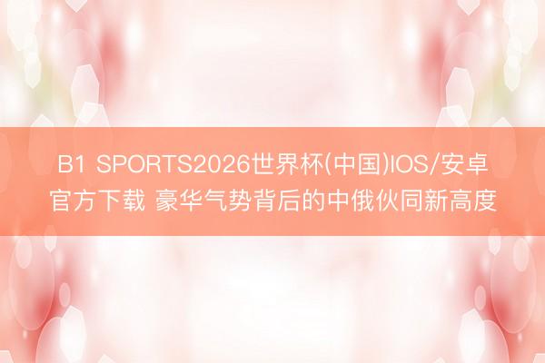 B1 SPORTS2026世界杯(中国)IOS/安卓官方下载 豪华气势背后的中俄伙同新高度