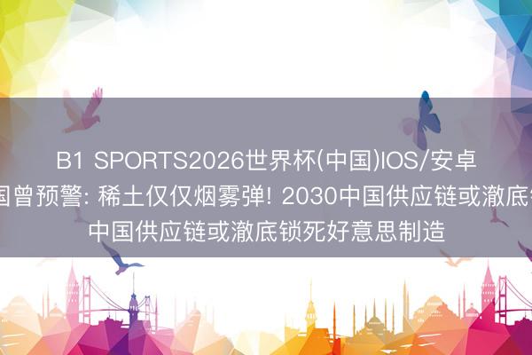 B1 SPORTS2026世界杯(中国)IOS/安卓官方下载 衔尾国曾预警: 稀土仅仅烟雾弹! 2030中国供应链或澈底锁死好意思制造