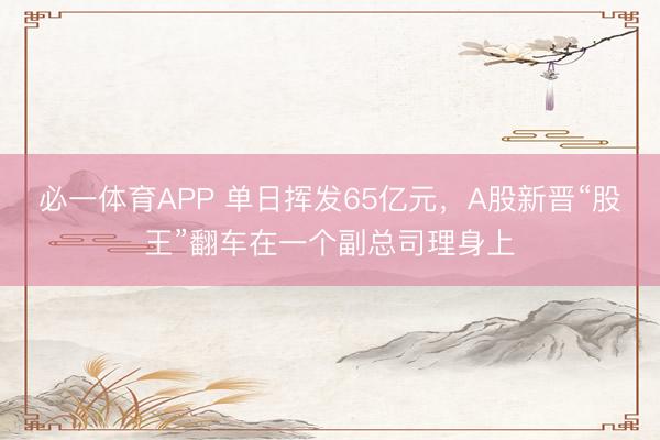 必一体育APP 单日挥发65亿元，A股新晋“股王”翻车在一个副总司理身上