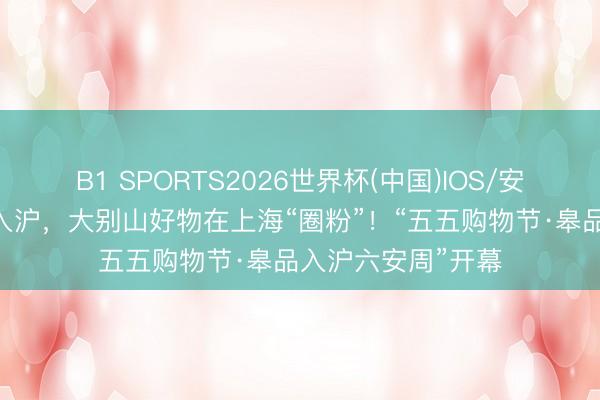 B1 SPORTS2026世界杯(中国)IOS/安卓官方下载 皋品入沪，大别山好物在上海“圈粉”！“五五购物节·皋品入沪六安周”开幕