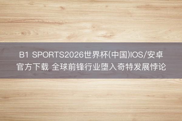 B1 SPORTS2026世界杯(中国)IOS/安卓官方下载 全球前锋行业堕入奇特发展悖论