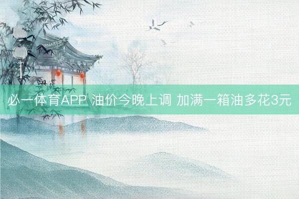 必一体育APP 油价今晚上调 加满一箱油多花3元