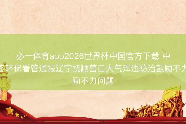 必一体育app2026世界杯中国官方下载 中央生态环保看管通报辽宁抚顺营口大气浑浊防治鼓励不力问题