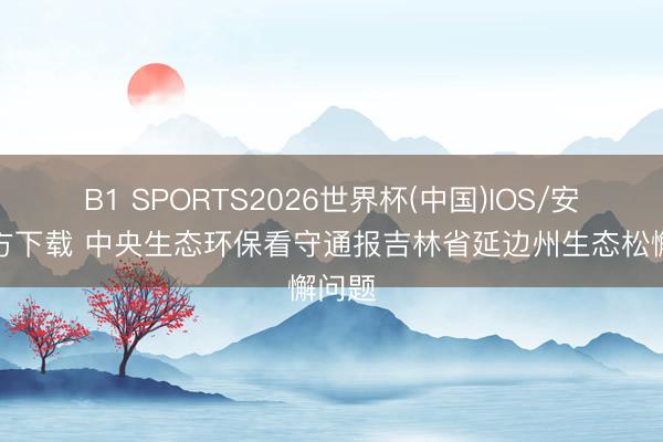 B1 SPORTS2026世界杯(中国)IOS/安卓官方下载 中央生态环保看守通报吉林省延边州生态松懈问题