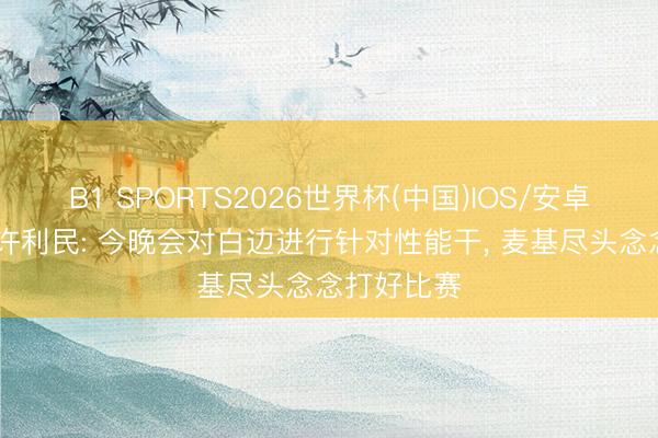 B1 SPORTS2026世界杯(中国)IOS/安卓官方下载 许利民: 今晚会对白边进行针对性能干， 麦基尽头念念打好比赛
