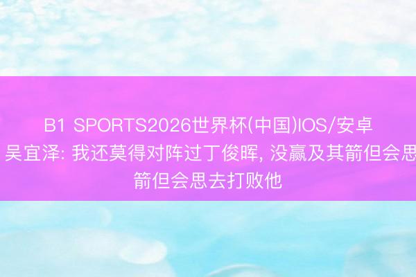 B1 SPORTS2026世界杯(中国)IOS/安卓官方下载 吴宜泽: 我还莫得对阵过丁俊晖， 没赢及其箭但会思去打败他
