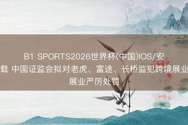 B1 SPORTS2026世界杯(中国)IOS/安卓官方下载 中国证监会拟对老虎、富途、长桥监犯跨境展业严厉处罚