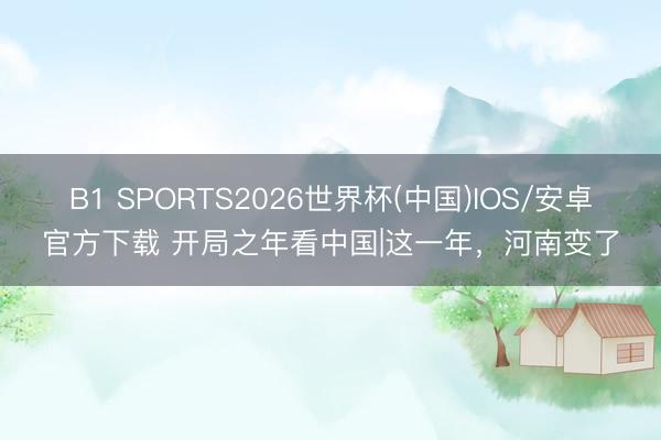 B1 SPORTS2026世界杯(中国)IOS/安卓官方下载 开局之年看中国|这一年，河南变了
