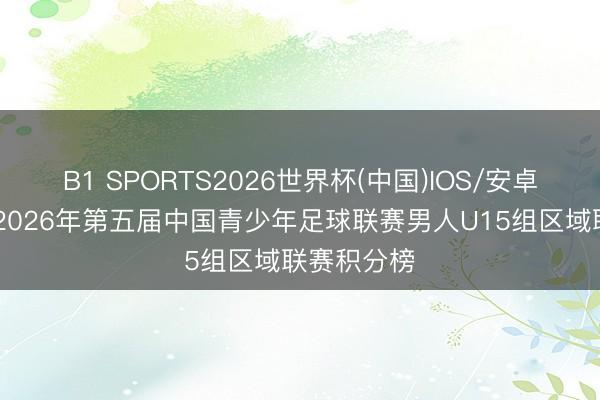 B1 SPORTS2026世界杯(中国)IOS/安卓官方下载 2026年第五届中国青少年足球联赛男人U15组区域联赛积分榜