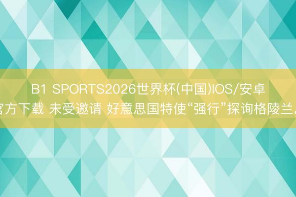 B1 SPORTS2026世界杯(中国)IOS/安卓官方下载 未受邀请 好意思国特使“强行”探询格陵兰岛